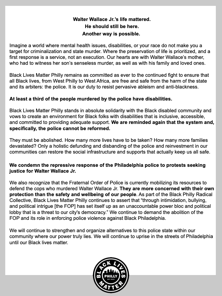 Walter Wallace Jr.’s life mattered. He should still be here. Another way is possible.  Imagine a world where mental health issues, disabilities, or your race do not make you a target for criminalization and state murder. Where the preservation of life is prioritized, and a first response is a service, not an execution. Our hearts are with Walter Wallace’s mother, who had to witness her son’s senseless murder, as well as with his family and loved ones. Black Lives Matter Philly remains as committed as ever to the continued fight to ensure that all Black lives, from West Philly to West Africa, are free and safe from the harm of the state and its arbiters: the police. It is our duty to resist pervasive ableism and anti-blackness. At least a third of the people murdered by the police have disabilities. Black Lives Matter Philly stands in absolute solidarity with the Black disabled community and vows to create an environment for Black folks with disabilities that is inclusive, accessible, and committed to providing adequate support. We are reminded again that the system and, specifically, the police cannot be reformed. They must be abolished. How many more lives have to be taken? How many more families devastated? Only a holistic defunding and disbanding of the police and reinvestment in our communities can restore the social infrastructure and supports that actually keep us all safe. We condemn the repressive response of the Philadelphia police to protests seeking justice for Walter Wallace Jr. We also recognize that the Fraternal Order of Police is currently mobilizing its resources to defend the cops who murdered Walter Wallace Jr. They are more concerned with their own protection than the safety and wellbeing of our people. As part of the Black Philly Radical Collective, Black Lives Matter Philly continues to assert that “through intimidation, bullying, and political intrigue [the FOP] has set itself up as an unaccountable power bloc and political lobby that is a threat to our city's democracy.” We continue to demand the abolition of the FOP and its role in enforcing police violence against Black Philadelphia.  We will continue to strengthen and organize alternatives to this police state within our community where our power truly lies. We will continue to uprise in the streets of Philadelphia until our Black lives matter. 